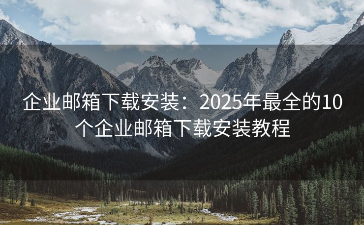 企业邮箱下载安装：2025年最全的10个企业邮箱下载安装教程