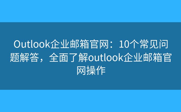 Outlook企业邮箱官网:10个常见问题解答,全面了解outlook企业邮箱官网操作 Outlook企业邮箱官网:10个常见问题解答,全面了解outlook企业邮箱官网操作