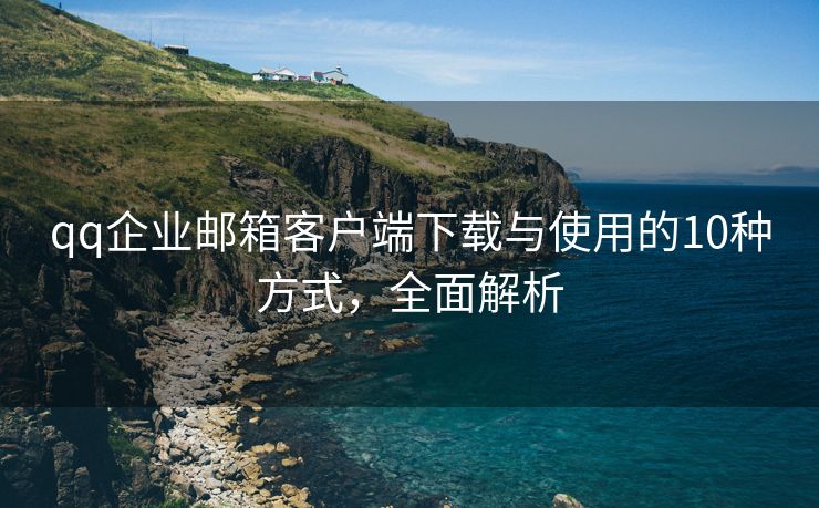 qq企业邮箱客户端下载与使用的10种方式，全面解析