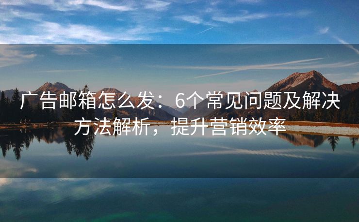 广告邮箱怎么发：6个常见问题及解决方法解析，提升营销效率