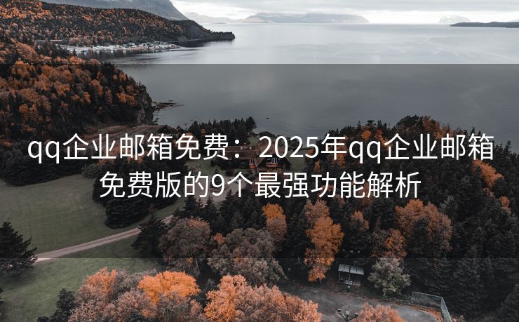 qq企业邮箱免费：2025年qq企业邮箱免费版的9个最强功能解析