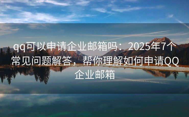 qq可以申请企业邮箱吗：2025年7个常见问题解答，帮你理解如何申请QQ企业邮箱