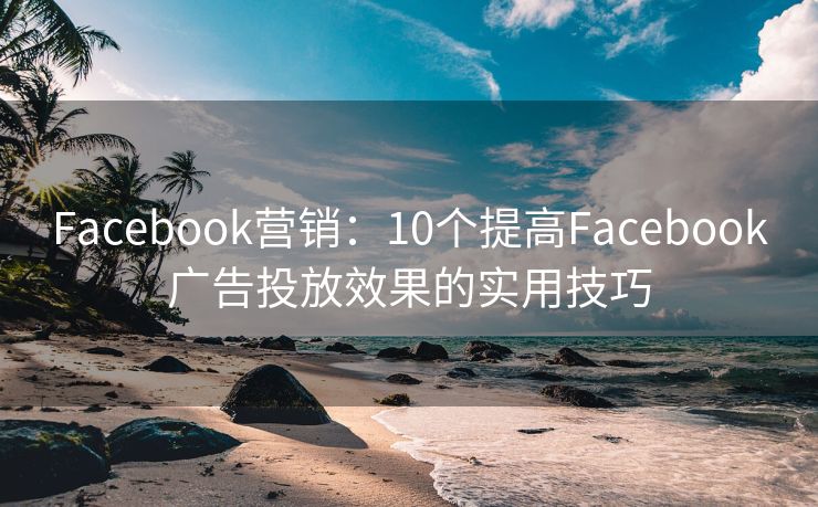 Facebook营销：10个提高Facebook广告投放效果的实用技巧