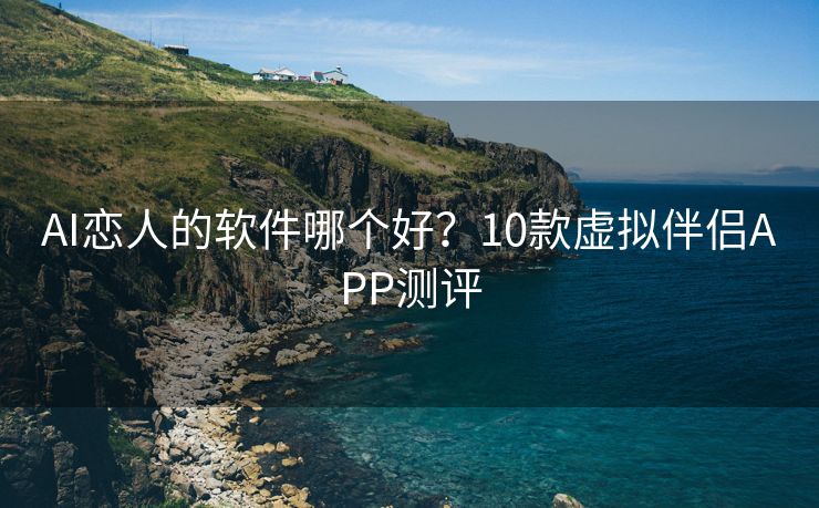 AI恋人的软件哪个好？10款虚拟伴侣APP测评